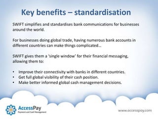 Key benefits – standardisation
SWIFT simplifies and standardises bank communications for businesses
around the world.
For businesses doing global trade, having numerous bank accounts in
different countries can make things complicated…
SWIFT gives them a ‘single window’ for their financial messaging,
allowing them to:
• Improve their connectivity with banks in different countries.
• Get full global visibility of their cash position.
• Make better informed global cash management decisions.
 