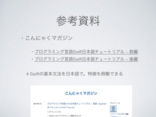 参考資料 
・こんにゃくマガジン 
Swiftで初めて動きのあるゲームを開発する人向けチュートリアル 
(なんとかストライクを例にStep by Step解説) 
・プログラミング言語Swift日本語チュートリアル ~ 前編 
# Swiftの基本文法を日本語で。特徴を俯瞰できる 
 