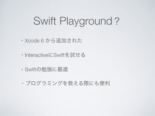 Swift Playground？ 
・Xcode 6 から追加された 
・InteractiveにSwiftを試せる 
・Swiftの勉強に最適 
・プログラミングを教える際にも便利 
 