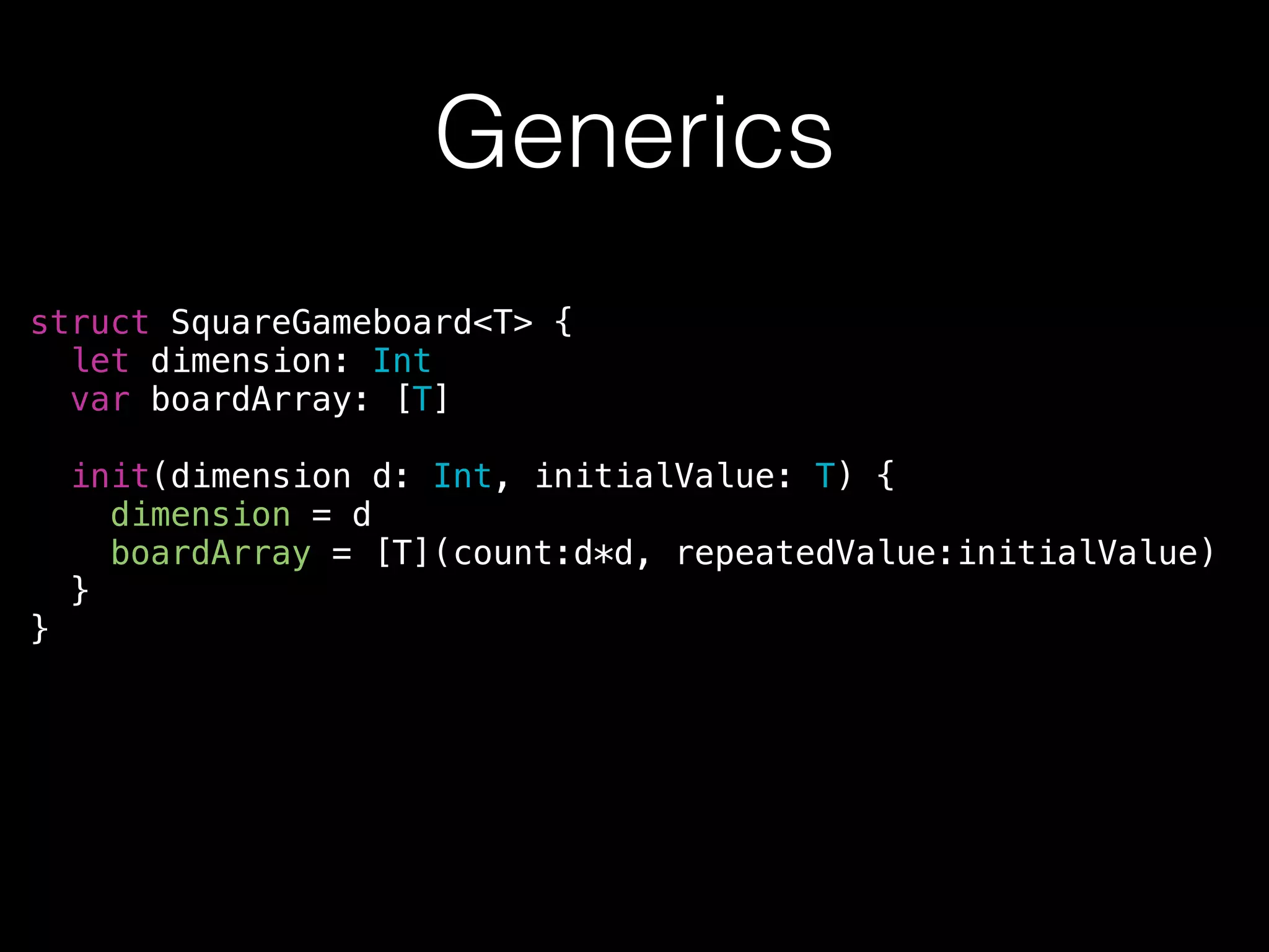 Generics
struct SquareGameboard<T> {
let dimension: Int
var boardArray: [T]
!
init(dimension d: Int, initialValue: T) {
dimension = d
boardArray = [T](count:d*d, repeatedValue:initialValue)
}
}
 