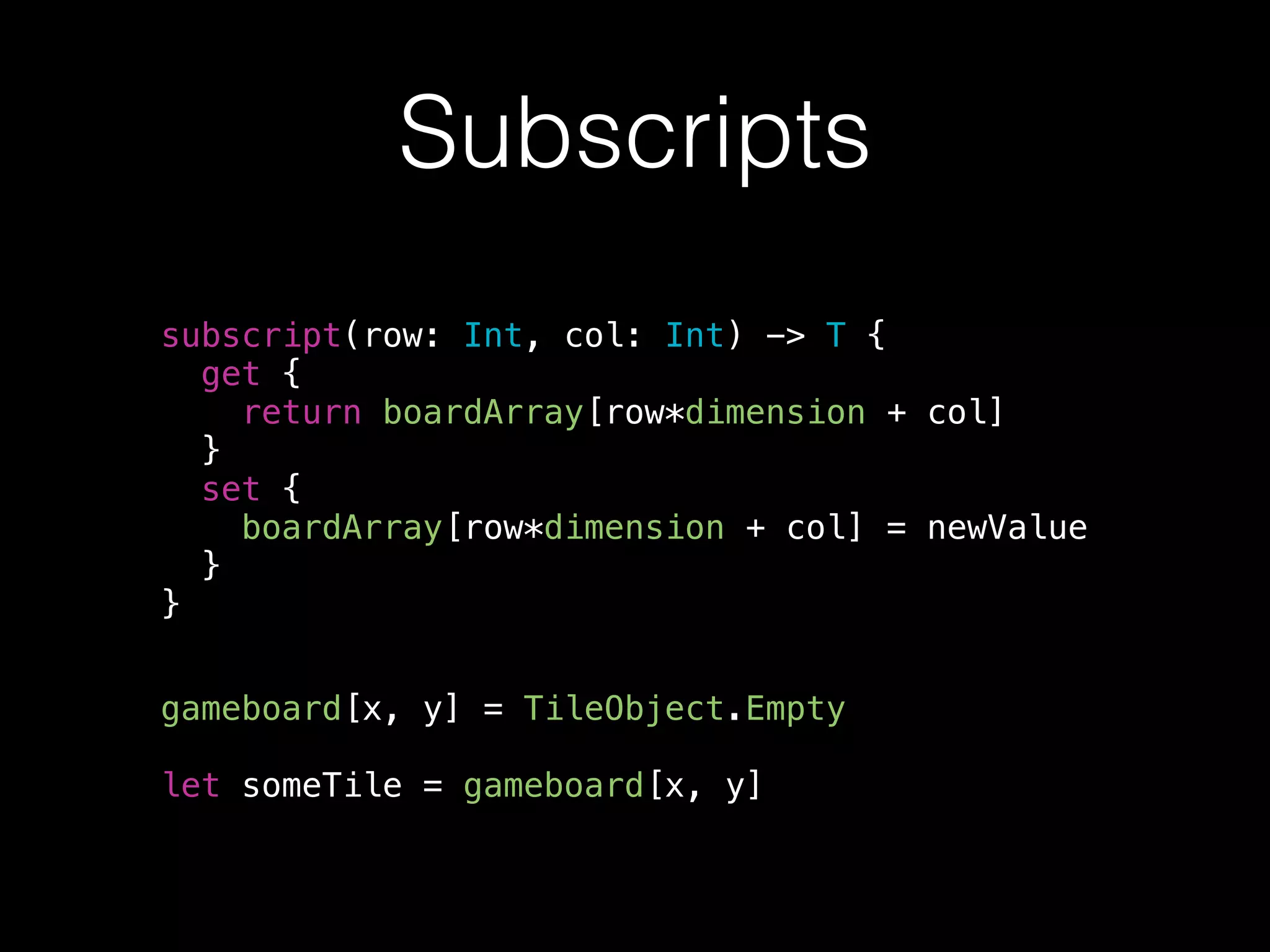 Subscripts
subscript(row: Int, col: Int) -> T {
get {
return boardArray[row*dimension + col]
}
set {
boardArray[row*dimension + col] = newValue
}
}
gameboard[x, y] = TileObject.Empty
!
let someTile = gameboard[x, y]
 