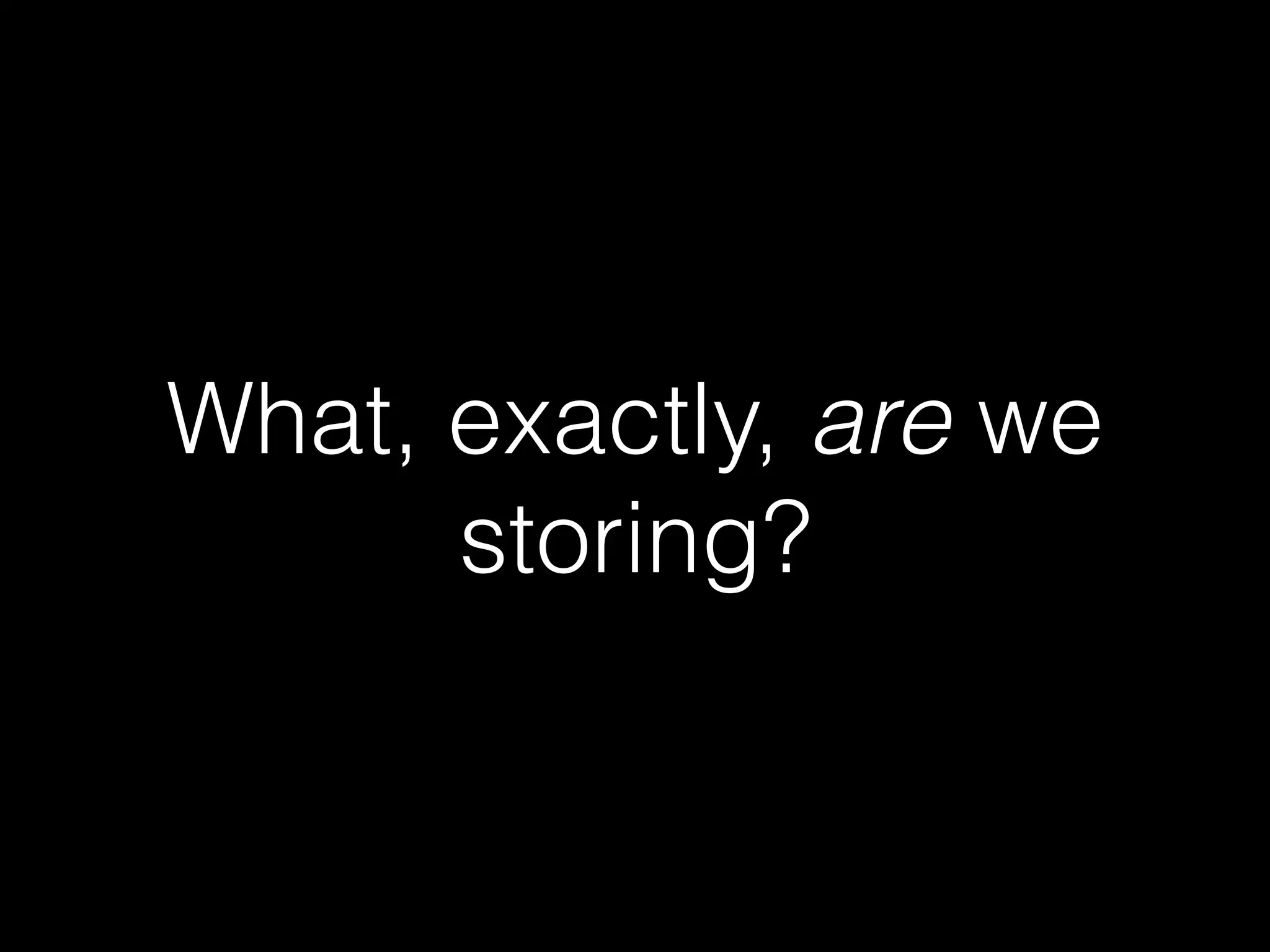 What, exactly, are we
storing?
 