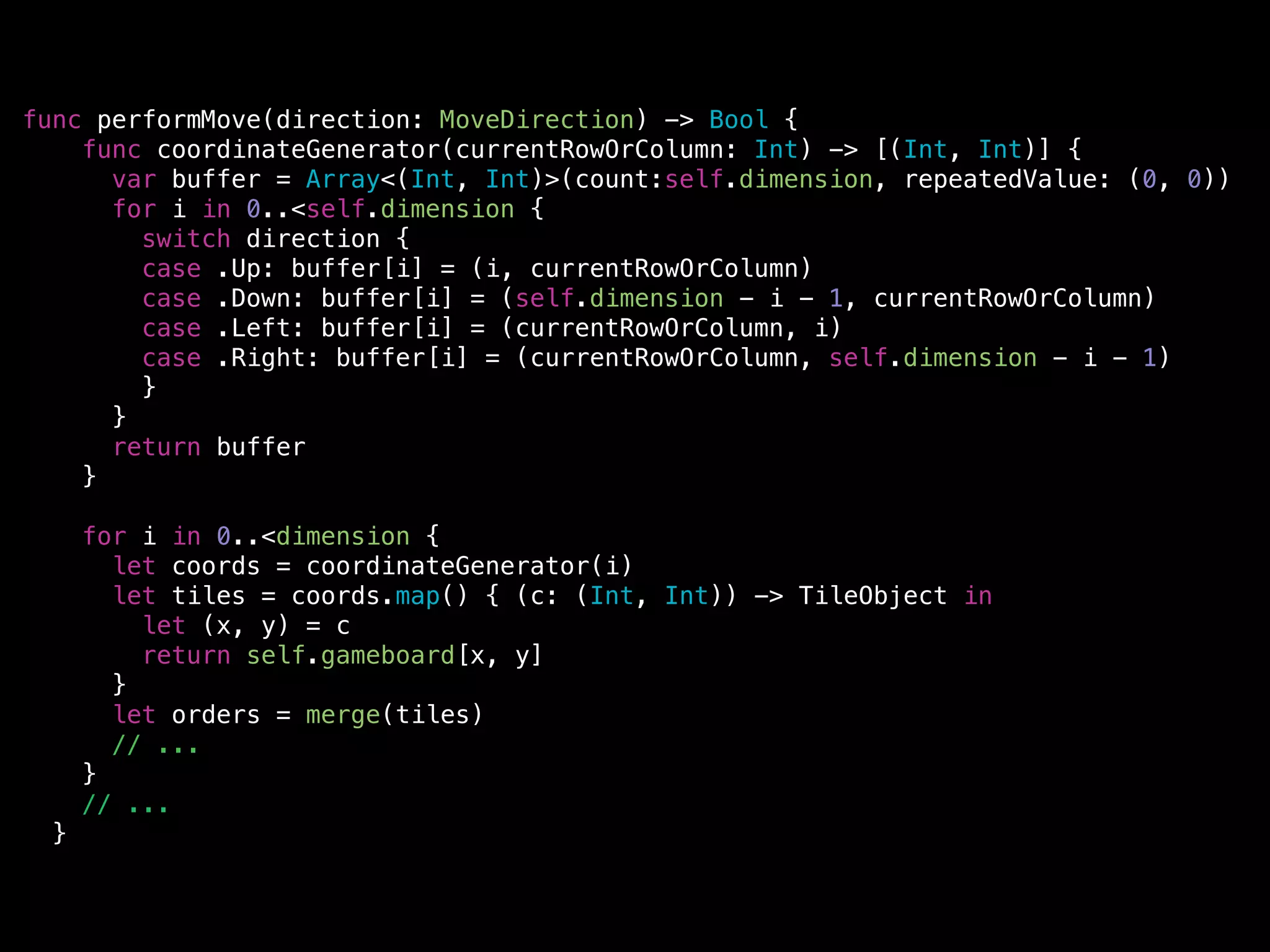 func performMove(direction: MoveDirection) -> Bool {
func coordinateGenerator(currentRowOrColumn: Int) -> [(Int, Int)] {
var buffer = Array<(Int, Int)>(count:self.dimension, repeatedValue: (0, 0))
for i in 0..<self.dimension {
switch direction {
case .Up: buffer[i] = (i, currentRowOrColumn)
case .Down: buffer[i] = (self.dimension - i - 1, currentRowOrColumn)
case .Left: buffer[i] = (currentRowOrColumn, i)
case .Right: buffer[i] = (currentRowOrColumn, self.dimension - i - 1)
}
}
return buffer
}
!
for i in 0..<dimension {
let coords = coordinateGenerator(i)
let tiles = coords.map() { (c: (Int, Int)) -> TileObject in
let (x, y) = c
return self.gameboard[x, y]
}
let orders = merge(tiles)
// ...
}
// ...
}
 