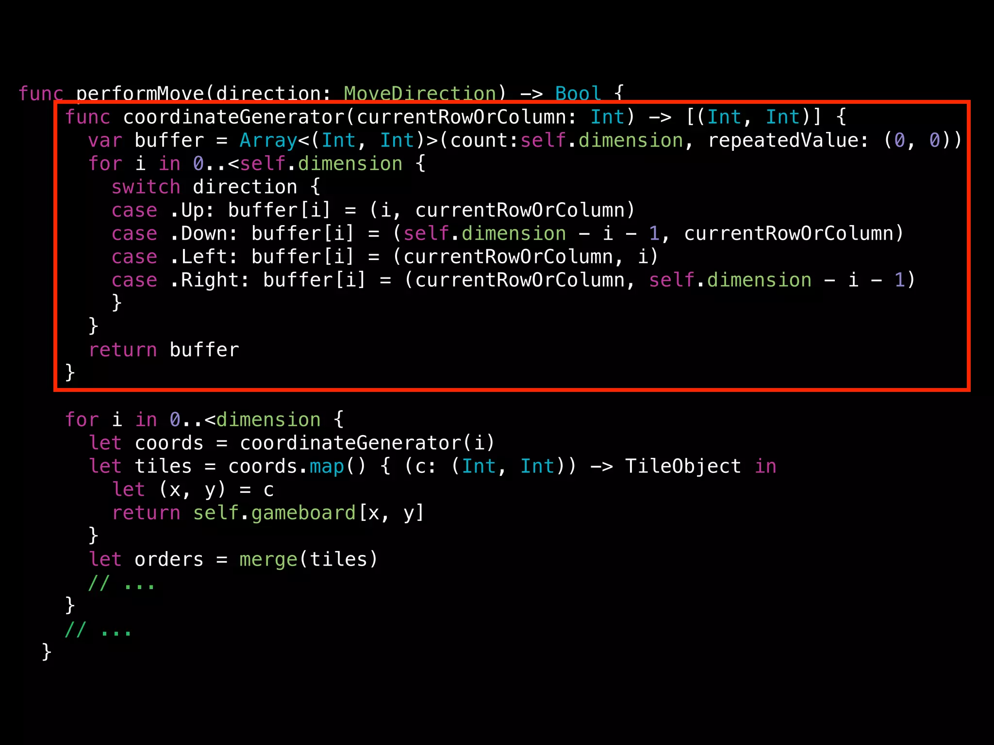 func performMove(direction: MoveDirection) -> Bool {
func coordinateGenerator(currentRowOrColumn: Int) -> [(Int, Int)] {
var buffer = Array<(Int, Int)>(count:self.dimension, repeatedValue: (0, 0))
for i in 0..<self.dimension {
switch direction {
case .Up: buffer[i] = (i, currentRowOrColumn)
case .Down: buffer[i] = (self.dimension - i - 1, currentRowOrColumn)
case .Left: buffer[i] = (currentRowOrColumn, i)
case .Right: buffer[i] = (currentRowOrColumn, self.dimension - i - 1)
}
}
return buffer
}
!
for i in 0..<dimension {
let coords = coordinateGenerator(i)
let tiles = coords.map() { (c: (Int, Int)) -> TileObject in
let (x, y) = c
return self.gameboard[x, y]
}
let orders = merge(tiles)
// ...
}
// ...
}
 
