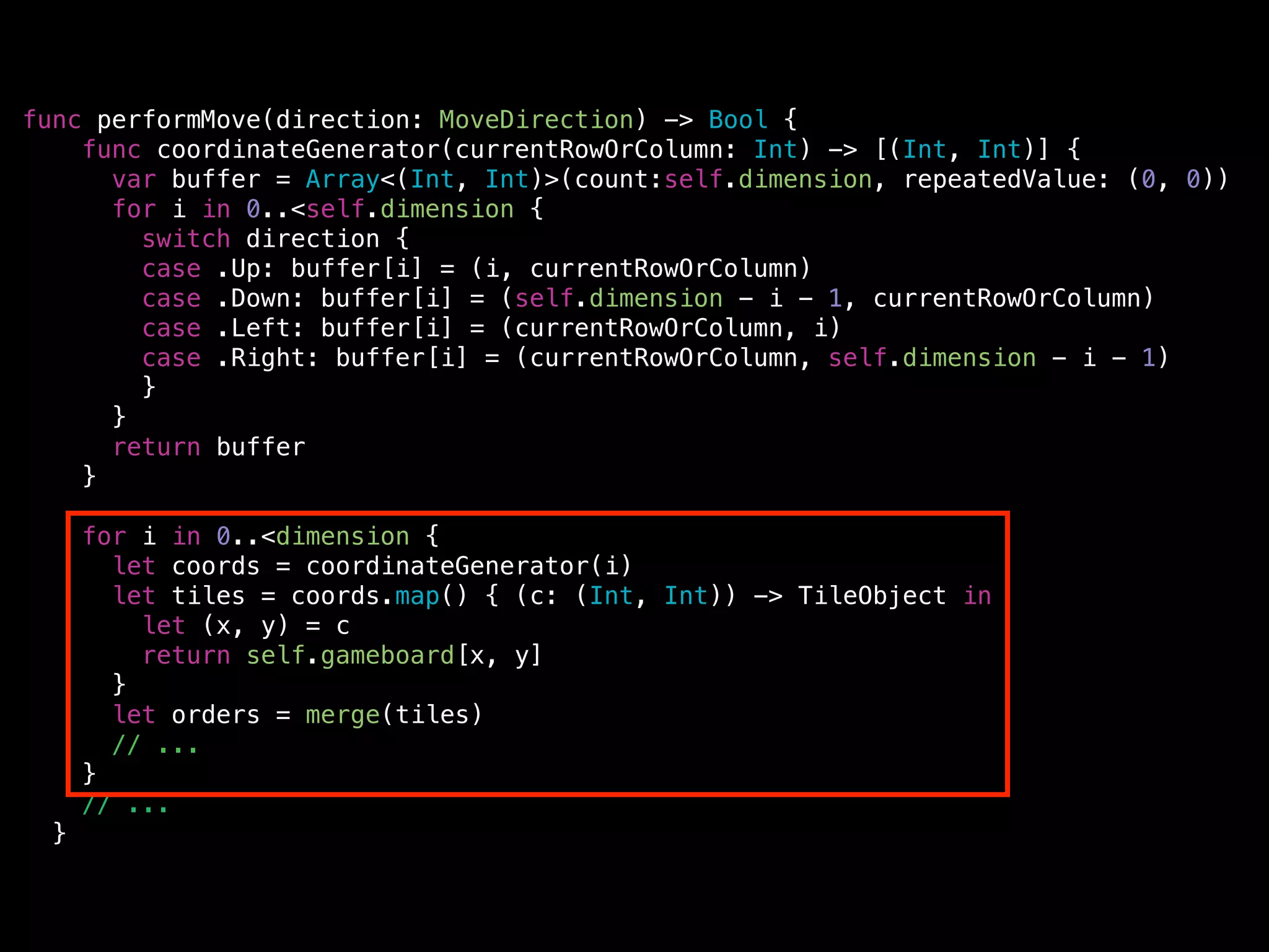 func performMove(direction: MoveDirection) -> Bool {
func coordinateGenerator(currentRowOrColumn: Int) -> [(Int, Int)] {
var buffer = Array<(Int, Int)>(count:self.dimension, repeatedValue: (0, 0))
for i in 0..<self.dimension {
switch direction {
case .Up: buffer[i] = (i, currentRowOrColumn)
case .Down: buffer[i] = (self.dimension - i - 1, currentRowOrColumn)
case .Left: buffer[i] = (currentRowOrColumn, i)
case .Right: buffer[i] = (currentRowOrColumn, self.dimension - i - 1)
}
}
return buffer
}
!
for i in 0..<dimension {
let coords = coordinateGenerator(i)
let tiles = coords.map() { (c: (Int, Int)) -> TileObject in
let (x, y) = c
return self.gameboard[x, y]
}
let orders = merge(tiles)
// ...
}
// ...
}
 