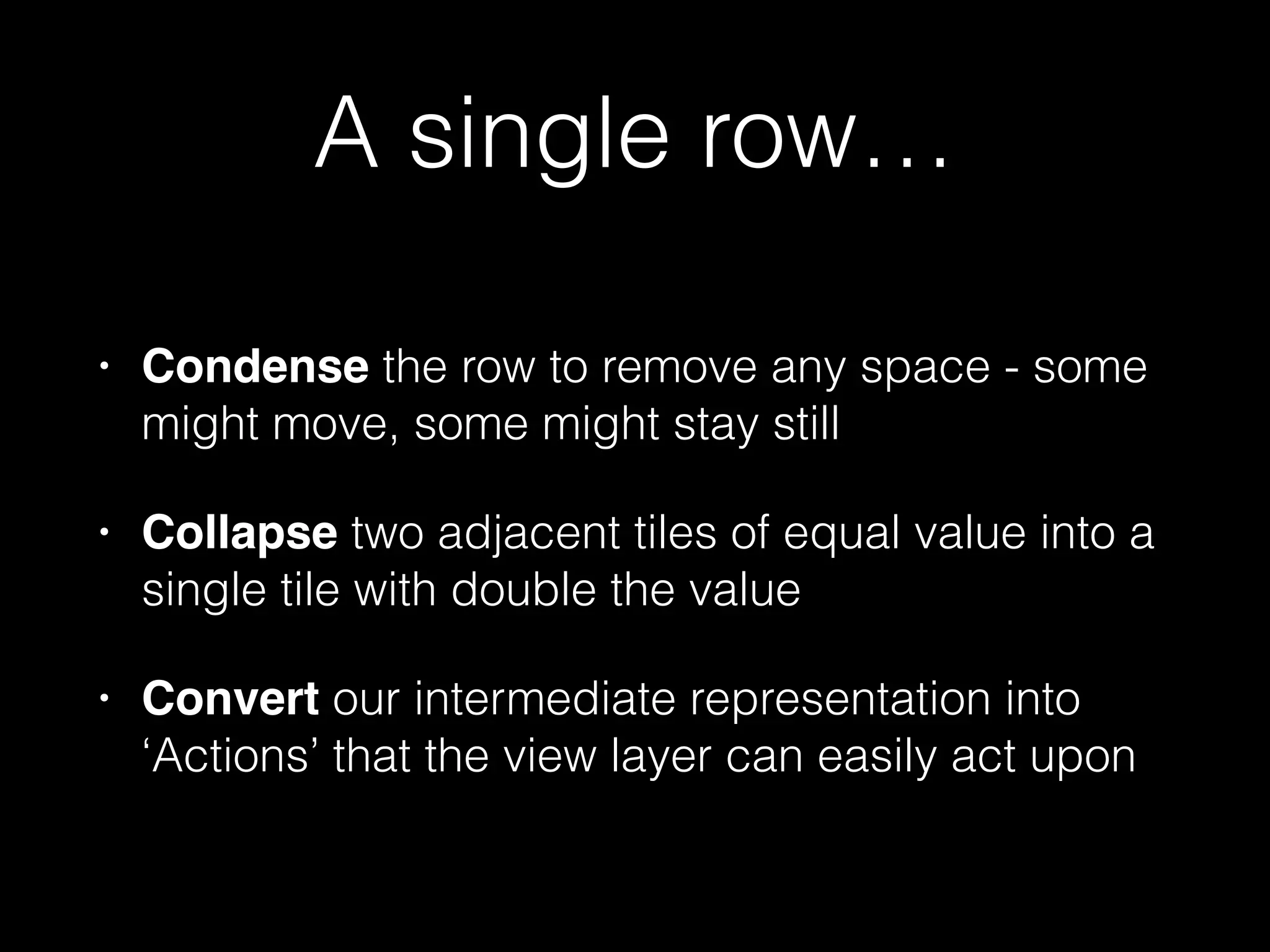 func performMove(direction: MoveDirection) -> Bool {
func coordinateGenerator(currentRowOrColumn: Int) -> [(Int, Int)] {
var buffer = Array<(Int, Int)>(count:self.dimension, repeatedValue: (0, 0))
for i in 0..<self.dimension {
switch direction {
case .Up: buffer[i] = (i, currentRowOrColumn)
case .Down: buffer[i] = (self.dimension - i - 1, currentRowOrColumn)
case .Left: buffer[i] = (currentRowOrColumn, i)
case .Right: buffer[i] = (currentRowOrColumn, self.dimension - i - 1)
}
}
return buffer
}
!
for i in 0..<dimension {
let coords = coordinateGenerator(i)
let tiles = coords.map() { (c: (Int, Int)) -> TileObject in
let (x, y) = c
return self.gameboard[x, y]
}
let orders = merge(tiles)
// ...
}
// ...
}
 