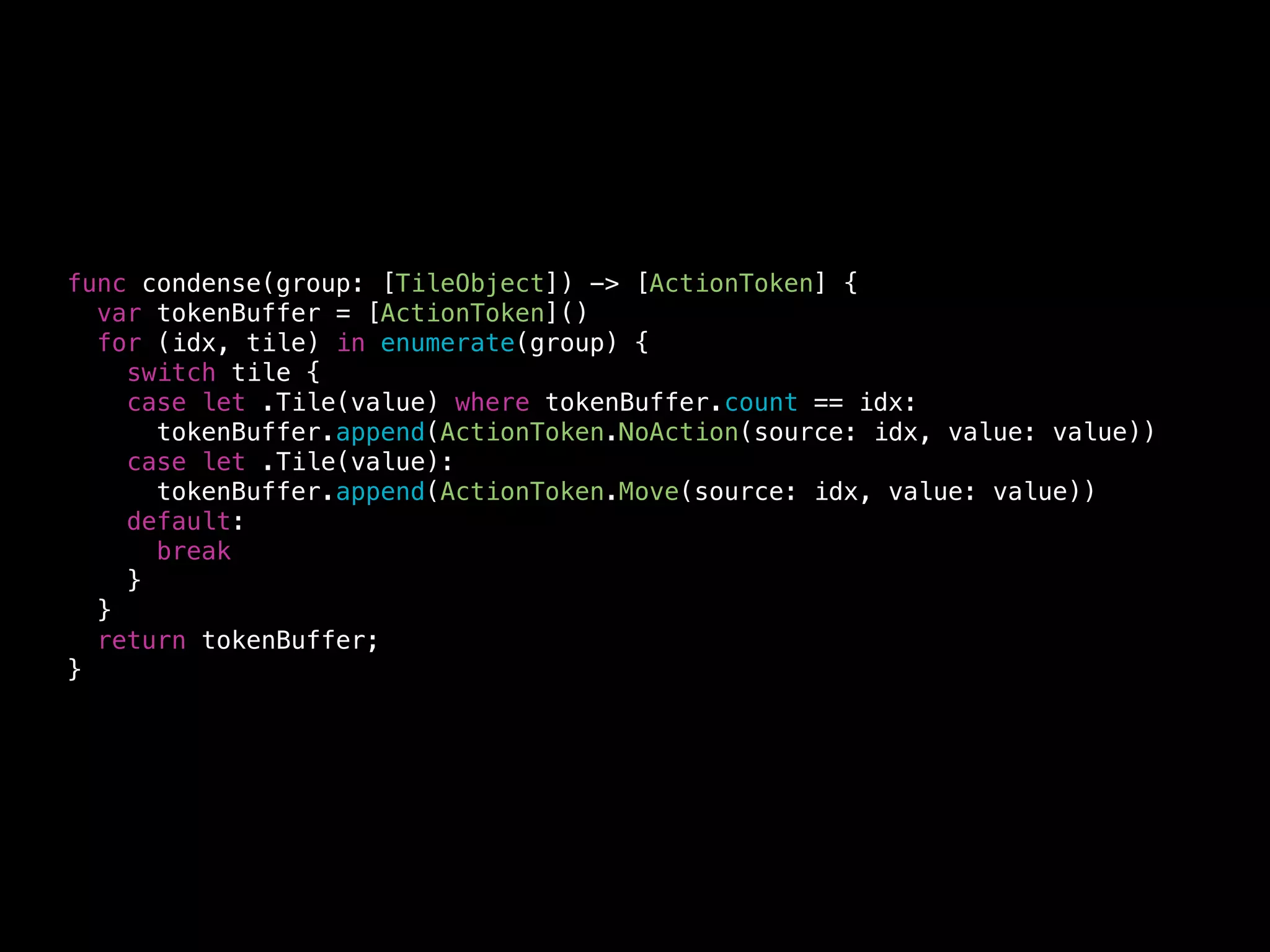 ActionToken (old)
typedef enum {
F3HMergeTileModeNoAction = 0,
F3HMergeTileModeMove,
F3HMergeTileModeSingleCombine,
F3HMergeTileModeDoubleCombine
} F3HMergeTileMode;
!
@interface F3HMergeTile : NSObject
@property (nonatomic) F3HMergeTileMode mode;
@property (nonatomic) NSInteger originalIndexA;
@property (nonatomic) NSInteger originalIndexB;
@property (nonatomic) NSInteger value;
!
+ (instancetype)mergeTile;
@end
 