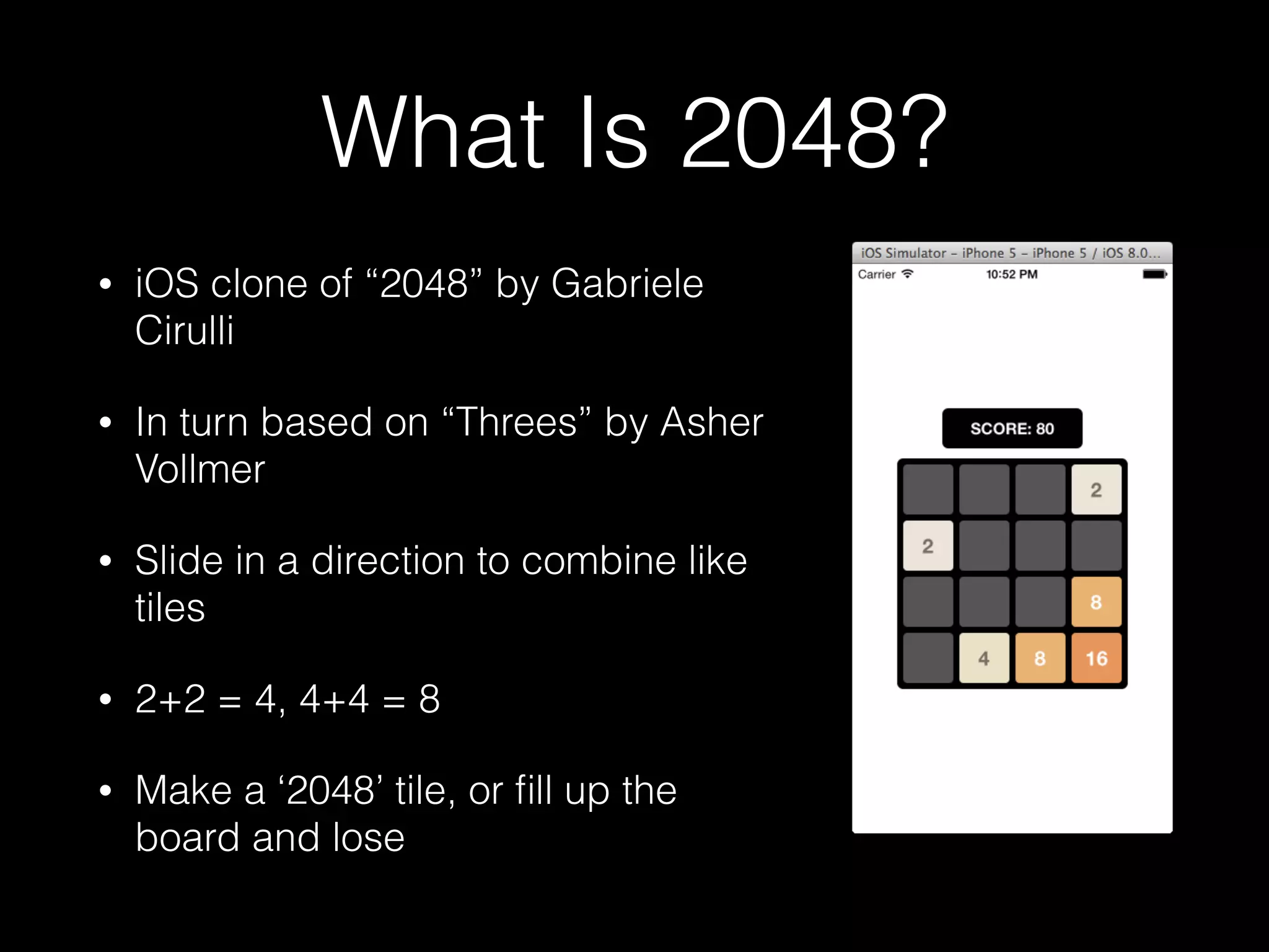 What Is 2048?
• iOS clone of web game “2048” by
Gabriele Cirulli
• In turn based on iOS game “Threes”
by Asher Vollmer
• Slide in a direction to combine like
tiles
• 2+2 = 4, 4+4 = 8
• Make a ‘2048’ tile, or ﬁll up the
board and lose
 