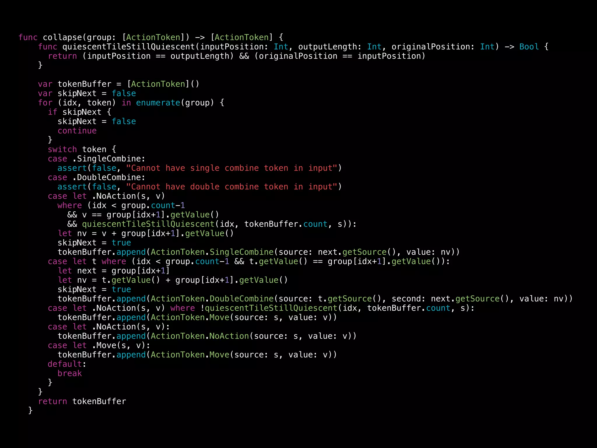 func condense(group: [TileObject]) -> [ActionToken] {
var tokenBuffer = [ActionToken]()
for (idx, tile) in enumerate(group) {
switch tile {
case let .Tile(value) where tokenBuffer.count == idx:
tokenBuffer.append(ActionToken.NoAction(source: idx, value: value))
case let .Tile(value):
tokenBuffer.append(ActionToken.Move(source: idx, value: value))
default:
break
}
}
return tokenBuffer;
}
 