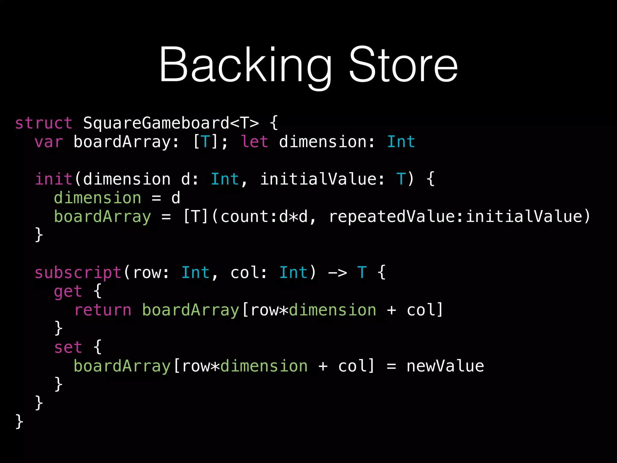 Backing Store
struct SquareGameboard<T> {
var boardArray: [T]; let dimension: Int
!
init(dimension d: Int, initialValue: T) {
dimension = d
boardArray = [T](count:d*d, repeatedValue:initialValue)
}
!
subscript(row: Int, col: Int) -> T {
get {
return boardArray[row*dimension + col]
}
set {
boardArray[row*dimension + col] = newValue
}
}
}
 