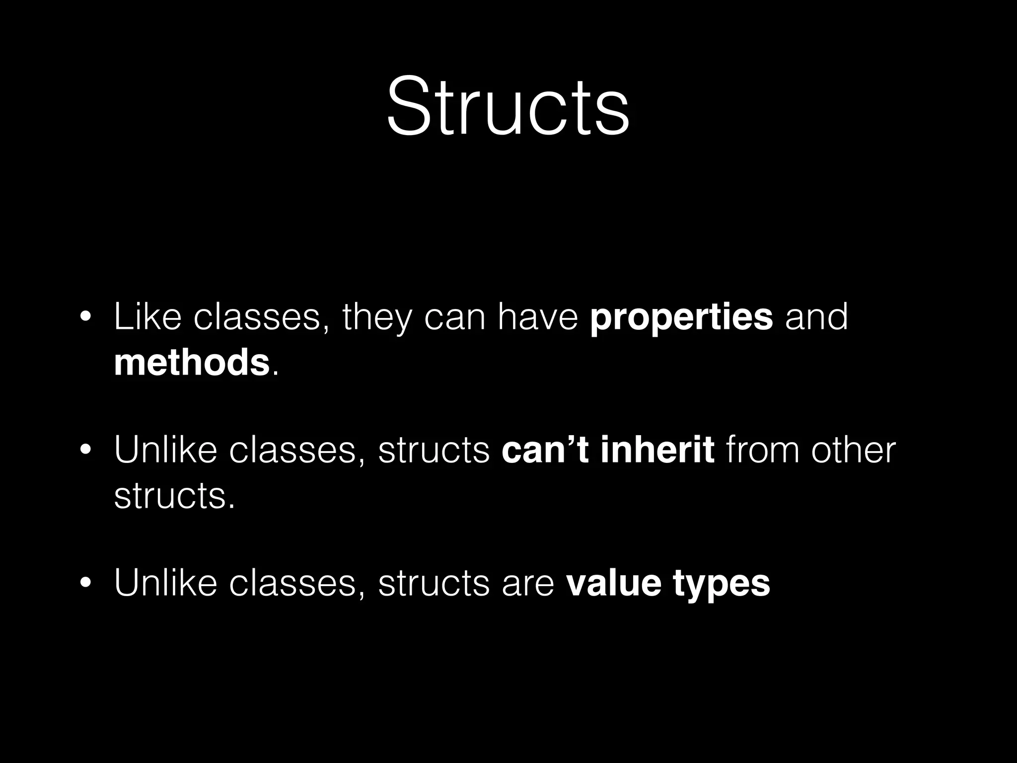 Structs
• Like classes, they can have properties and
methods.
• Unlike classes, structs can’t inherit from other
structs.
• Unlike classes, structs are value types
 