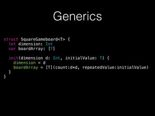 Generics
struct SquareGameboard<T> {
let dimension: Int
var boardArray: [T]
!
init(dimension d: Int, initialValue: T) {
dimension = d
boardArray = [T](count:d*d, repeatedValue:initialValue)
}
}
 