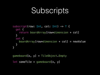 Subscripts
subscript(row: Int, col: Int) -> T {
get {
return boardArray[row*dimension + col]
}
set {
boardArray[row*dimension + col] = newValue
}
}
gameboard[x, y] = TileObject.Empty
!
let someTile = gameboard[x, y]
 