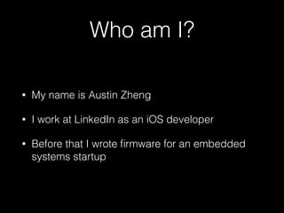 Who am I?
• My name is Austin Zheng
• I work at LinkedIn as an iOS developer
• Before that I wrote ﬁrmware for an embedded
systems startup in Redwood City
 
