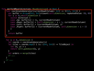 func performMove(direction: MoveDirection) -> Bool {
func coordinateGenerator(currentRowOrColumn: Int) -> [(Int, Int)] {
var buffer = Array<(Int, Int)>(count:self.dimension, repeatedValue: (0, 0))
for i in 0..<self.dimension {
switch direction {
case .Up: buffer[i] = (i, currentRowOrColumn)
case .Down: buffer[i] = (self.dimension - i - 1, currentRowOrColumn)
case .Left: buffer[i] = (currentRowOrColumn, i)
case .Right: buffer[i] = (currentRowOrColumn, self.dimension - i - 1)
}
}
return buffer
}
!
for i in 0..<dimension {
let coords = coordinateGenerator(i)
let tiles = coords.map() { (c: (Int, Int)) -> TileObject in
let (x, y) = c
return self.gameboard[x, y]
}
let orders = merge(tiles)
// ...
}
// ...
}
 