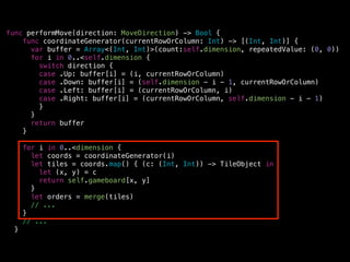 func performMove(direction: MoveDirection) -> Bool {
func coordinateGenerator(currentRowOrColumn: Int) -> [(Int, Int)] {
var buffer = Array<(Int, Int)>(count:self.dimension, repeatedValue: (0, 0))
for i in 0..<self.dimension {
switch direction {
case .Up: buffer[i] = (i, currentRowOrColumn)
case .Down: buffer[i] = (self.dimension - i - 1, currentRowOrColumn)
case .Left: buffer[i] = (currentRowOrColumn, i)
case .Right: buffer[i] = (currentRowOrColumn, self.dimension - i - 1)
}
}
return buffer
}
!
for i in 0..<dimension {
let coords = coordinateGenerator(i)
let tiles = coords.map() { (c: (Int, Int)) -> TileObject in
let (x, y) = c
return self.gameboard[x, y]
}
let orders = merge(tiles)
// ...
}
// ...
}
 