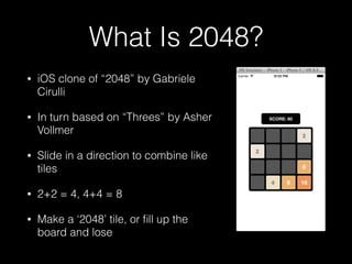 What Is 2048?
• iOS clone of web game “2048” by
Gabriele Cirulli
• In turn based on iOS game “Threes”
by Asher Vollmer
• Slide in a direction to combine like
tiles
• 2+2 = 4, 4+4 = 8
• Make a ‘2048’ tile, or ﬁll up the
board and lose
 