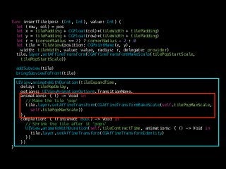 func insertTile(pos: (Int, Int), value: Int) {
let (row, col) = pos
let x = tilePadding + CGFloat(col)*(tileWidth + tilePadding)
let y = tilePadding + CGFloat(row)*(tileWidth + tilePadding)
let r = (cornerRadius >= 2) ? cornerRadius - 2 : 0
let tile = TileView(position: CGPointMake(x, y),
width: tileWidth, value: value, radius: r, delegate: provider)
tile.layer.setAffineTransform(CGAffineTransformMakeScale(tilePopStartScale,
tilePopStartScale))
!
addSubview(tile)
bringSubviewToFront(tile)
UIView.animateWithDuration(tileExpandTime,
delay: tilePopDelay,
options: UIViewAnimationOptions.TransitionNone,
animations: { () -> Void in
// Make the tile 'pop'
tile.layer.setAffineTransform(CGAffineTransformMakeScale(self.tilePopMaxScale,
self.tilePopMaxScale))
},
completion: { (finished: Bool) -> Void in
// Shrink the tile after it 'pops'
UIView.animateWithDuration(self.tileContractTime, animations: { () -> Void in
tile.layer.setAffineTransform(CGAffineTransformIdentity)
})
})
}
 