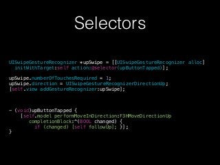 Selectors
UISwipeGestureRecognizer *upSwipe = [[UISwipeGestureRecognizer alloc]
initWithTarget:self action:@selector(upButtonTapped)];
!
upSwipe.numberOfTouchesRequired = 1;
upSwipe.direction = UISwipeGestureRecognizerDirectionUp;
[self.view addGestureRecognizer:upSwipe];
!
!
!
- (void)upButtonTapped {
[self.model performMoveInDirection:F3HMoveDirectionUp
completionBlock:^(BOOL changed) {
if (changed) [self followUp]; }];
}
 
