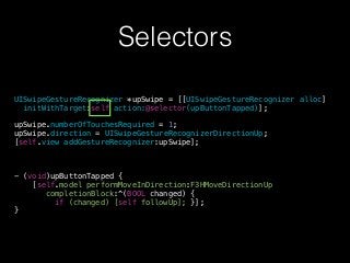 Selectors
UISwipeGestureRecognizer *upSwipe = [[UISwipeGestureRecognizer alloc]
initWithTarget:self action:@selector(upButtonTapped)];
!
upSwipe.numberOfTouchesRequired = 1;
upSwipe.direction = UISwipeGestureRecognizerDirectionUp;
[self.view addGestureRecognizer:upSwipe];
!
!
!
- (void)upButtonTapped {
[self.model performMoveInDirection:F3HMoveDirectionUp
completionBlock:^(BOOL changed) {
if (changed) [self followUp]; }];
}
 