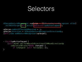 Selectors
UISwipeGestureRecognizer *upSwipe = [[UISwipeGestureRecognizer alloc]
initWithTarget:self action:@selector(upButtonTapped)];
!
upSwipe.numberOfTouchesRequired = 1;
upSwipe.direction = UISwipeGestureRecognizerDirectionUp;
[self.view addGestureRecognizer:upSwipe];
!
!
!
- (void)upButtonTapped {
[self.model performMoveInDirection:F3HMoveDirectionUp
completionBlock:^(BOOL changed) {
if (changed) [self followUp]; }];
}
 