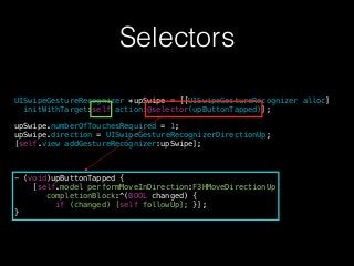 Selectors
UISwipeGestureRecognizer *upSwipe = [[UISwipeGestureRecognizer alloc]
initWithTarget:self action:@selector(upButtonTapped)];
!
upSwipe.numberOfTouchesRequired = 1;
upSwipe.direction = UISwipeGestureRecognizerDirectionUp;
[self.view addGestureRecognizer:upSwipe];
!
!
!
- (void)upButtonTapped {
[self.model performMoveInDirection:F3HMoveDirectionUp
completionBlock:^(BOOL changed) {
if (changed) [self followUp]; }];
}
 