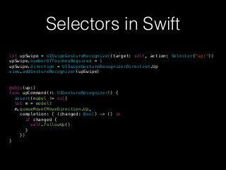 Selectors in Swift
let upSwipe = UISwipeGestureRecognizer(target: self, action: Selector("up:"))
upSwipe.numberOfTouchesRequired = 1
upSwipe.direction = UISwipeGestureRecognizerDirection.Up
view.addGestureRecognizer(upSwipe)
@objc(up:)
func upCommand(r: UIGestureRecognizer!) {
assert(model != nil)
let m = model!
m.queueMove(MoveDirection.Up,
completion: { (changed: Bool) -> () in
if changed {
self.followUp()
}
})
}
 