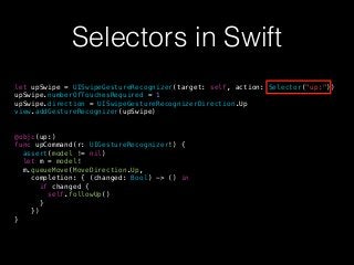 Selectors in Swift
let upSwipe = UISwipeGestureRecognizer(target: self, action: Selector("up:"))
upSwipe.numberOfTouchesRequired = 1
upSwipe.direction = UISwipeGestureRecognizerDirection.Up
view.addGestureRecognizer(upSwipe)
@objc(up:)
func upCommand(r: UIGestureRecognizer!) {
assert(model != nil)
let m = model!
m.queueMove(MoveDirection.Up,
completion: { (changed: Bool) -> () in
if changed {
self.followUp()
}
})
}
 