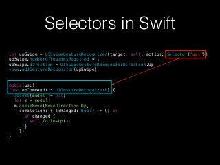 Selectors in Swift
let upSwipe = UISwipeGestureRecognizer(target: self, action: Selector("up:"))
upSwipe.numberOfTouchesRequired = 1
upSwipe.direction = UISwipeGestureRecognizerDirection.Up
view.addGestureRecognizer(upSwipe)
@objc(up:)
func upCommand(r: UIGestureRecognizer!) {
assert(model != nil)
let m = model!
m.queueMove(MoveDirection.Up,
completion: { (changed: Bool) -> () in
if changed {
self.followUp()
}
})
}
 