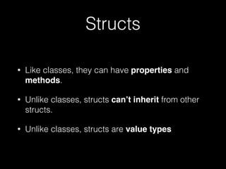 Structs
• Like classes, they can have properties and
methods.
• Unlike classes, structs can’t inherit from other
structs.
• Unlike classes, structs are value types
 