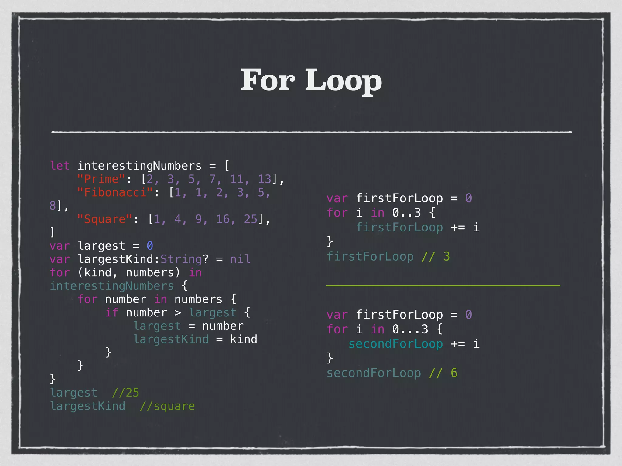 For Loop
let interestingNumbers = [
"Prime": [2, 3, 5, 7, 11, 13],
"Fibonacci": [1, 1, 2, 3, 5,
8],
"Square": [1, 4, 9, 16, 25],
]
var largest = 0
var largestKind:String? = nil
for (kind, numbers) in
interestingNumbers {
for number in numbers {
if number > largest {
largest = number
largestKind = kind
}
}
}
largest //25
largestKind //square
var firstForLoop = 0
for i in 0..3 {
firstForLoop += i
}
firstForLoop // 3
!
————————————————————————————————
!
var firstForLoop = 0
for i in 0...3 {
secondForLoop += i
}
secondForLoop // 6
 