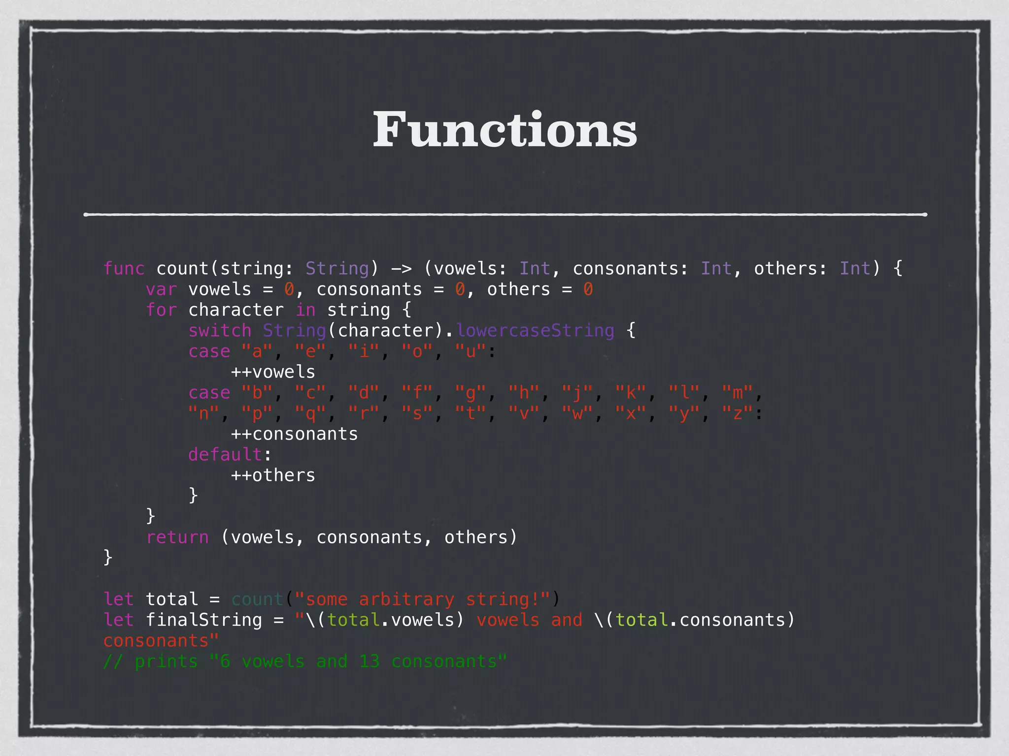 Functions
func count(string: String) -> (vowels: Int, consonants: Int, others: Int) {
var vowels = 0, consonants = 0, others = 0
for character in string {
switch String(character).lowercaseString {
case "a", "e", "i", "o", "u":
++vowels
case "b", "c", "d", "f", "g", "h", "j", "k", "l", "m",
"n", "p", "q", "r", "s", "t", "v", "w", "x", "y", "z":
++consonants
default:
++others
}
}
return (vowels, consonants, others)
}
!
let total = count("some arbitrary string!")
let finalString = "(total.vowels) vowels and (total.consonants)
consonants"
// prints "6 vowels and 13 consonants"
 