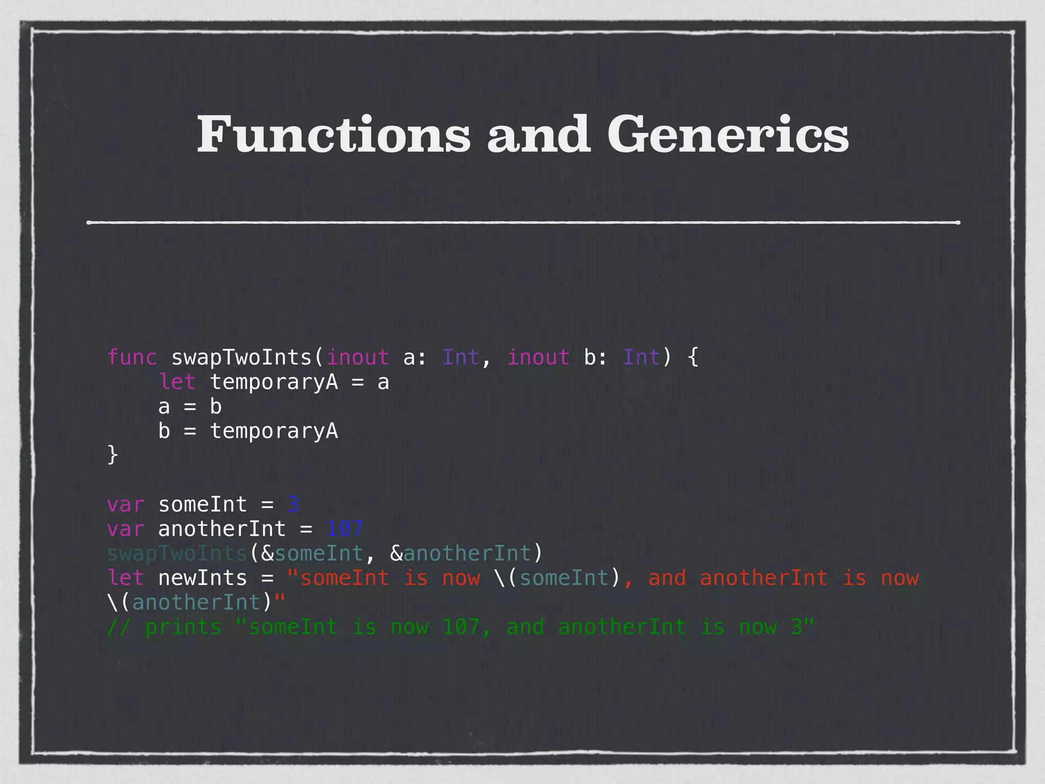 Functions and Generics
func swapTwoInts(inout a: Int, inout b: Int) {
let temporaryA = a
a = b
b = temporaryA
}
!
var someInt = 3
var anotherInt = 107
swapTwoInts(&someInt, &anotherInt)
let newInts = "someInt is now (someInt), and anotherInt is now
(anotherInt)"
// prints "someInt is now 107, and anotherInt is now 3"
 
