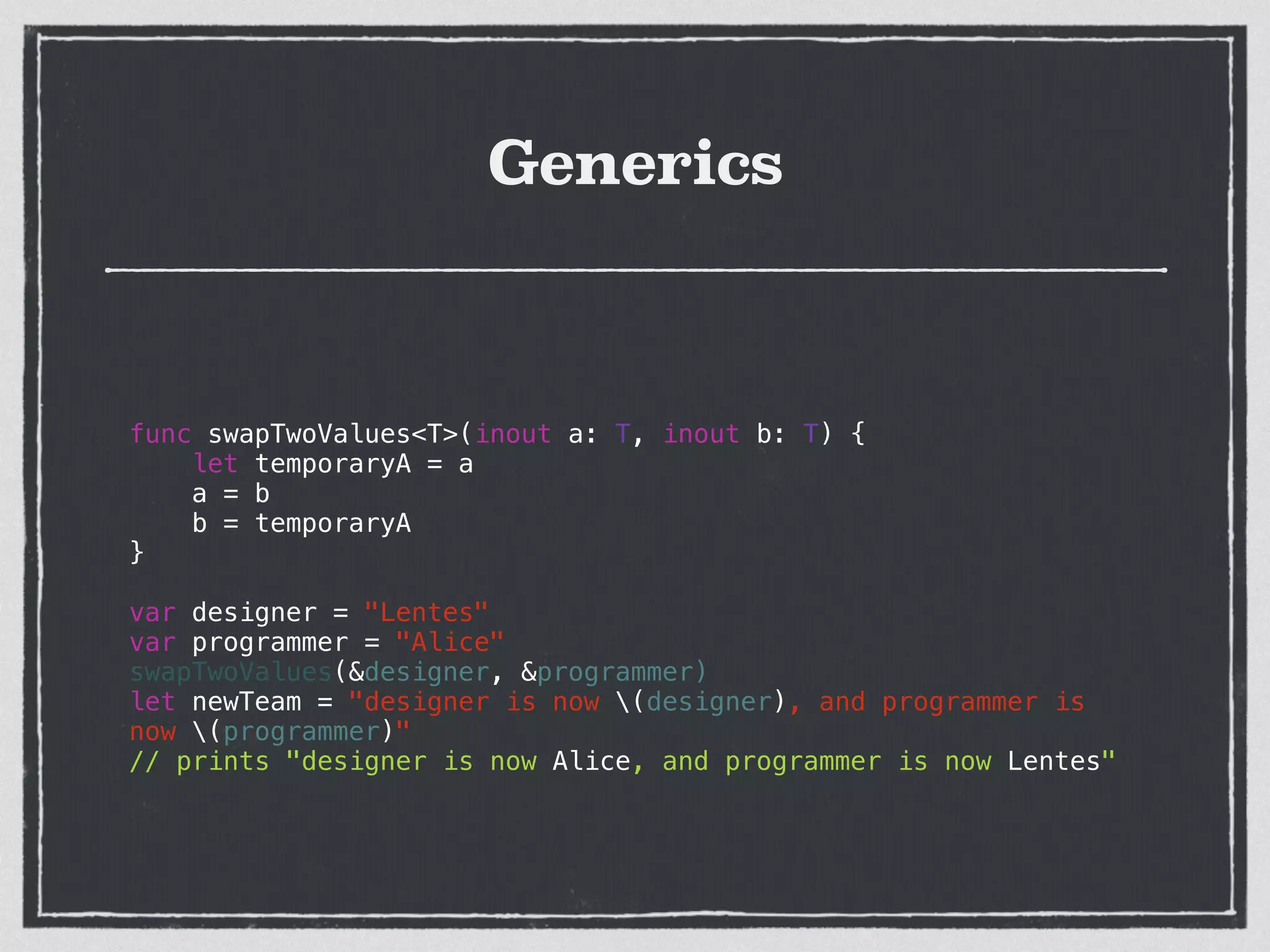 Generics
!
func swapTwoValues<T>(inout a: T, inout b: T) {
let temporaryA = a
a = b
b = temporaryA
}
!
var designer = "Lentes"
var programmer = "Alice"
swapTwoValues(&designer, &programmer)
let newTeam = "designer is now (designer), and programmer is
now (programmer)"
// prints "designer is now Alice, and programmer is now Lentes"
 