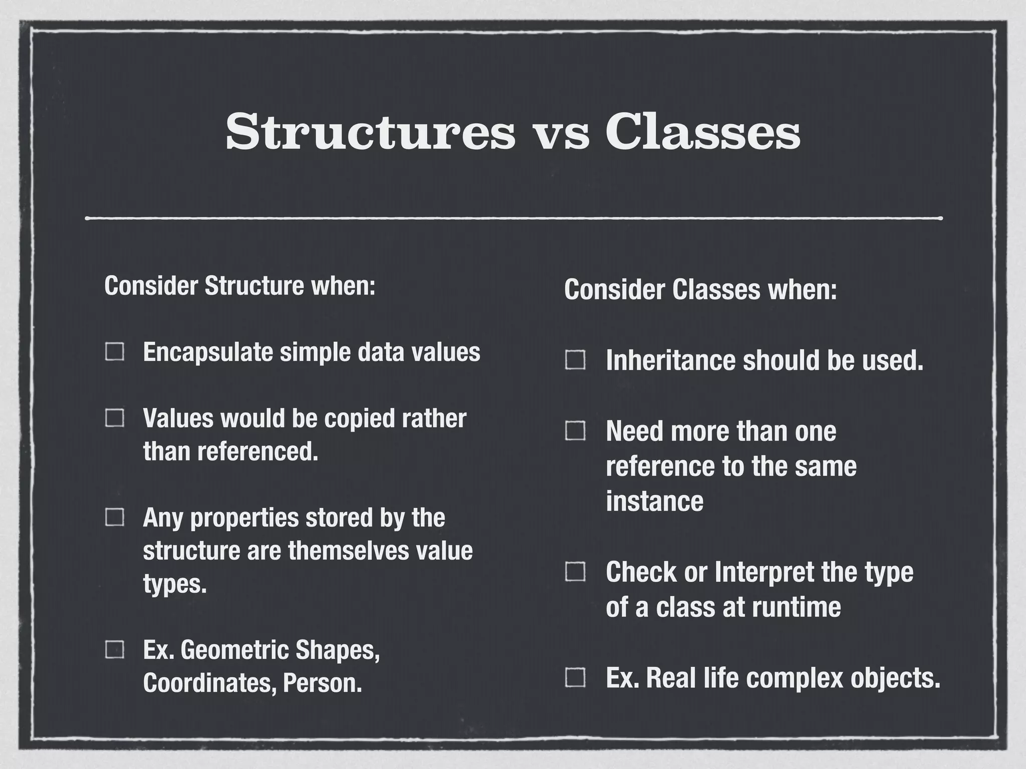 Structures vs Classes
Consider Structure when:
Encapsulate simple data values
Values would be copied rather
than referenced.
Any properties stored by the
structure are themselves value
types.
Ex. Geometric Shapes,
Coordinates, Person.
Consider Classes when:
Inheritance should be used.
Need more than one
reference to the same
instance
Check or Interpret the type
of a class at runtime
Ex. Real life complex objects.
 