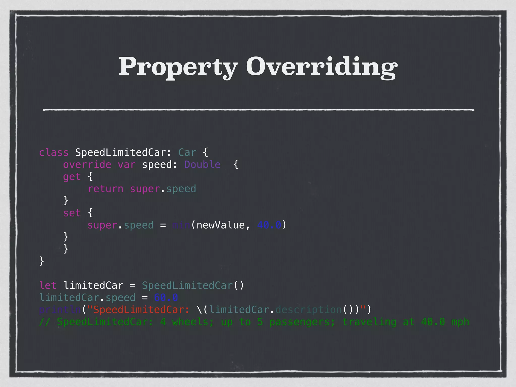 Property Overriding
class SpeedLimitedCar: Car {
override var speed: Double {
get {
return super.speed
}
set {
super.speed = min(newValue, 40.0)
}
}
}
!
let limitedCar = SpeedLimitedCar()
limitedCar.speed = 60.0
println("SpeedLimitedCar: (limitedCar.description())")
// SpeedLimitedCar: 4 wheels; up to 5 passengers; traveling at 40.0 mph
 