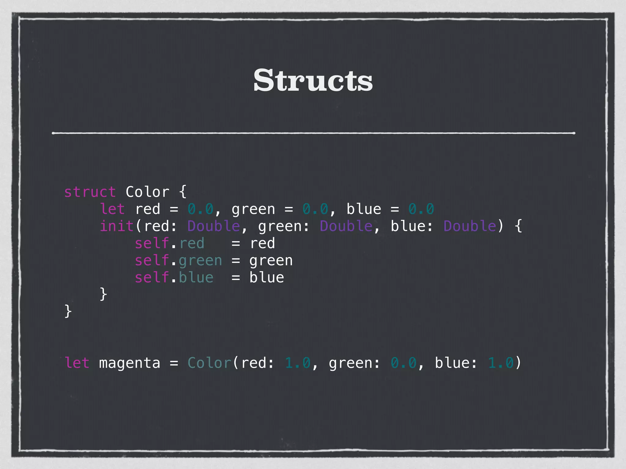 Structs
struct Color {
let red = 0.0, green = 0.0, blue = 0.0
init(red: Double, green: Double, blue: Double) {
self.red = red
self.green = green
self.blue = blue
}
}
!
!
let magenta = Color(red: 1.0, green: 0.0, blue: 1.0)
!
 