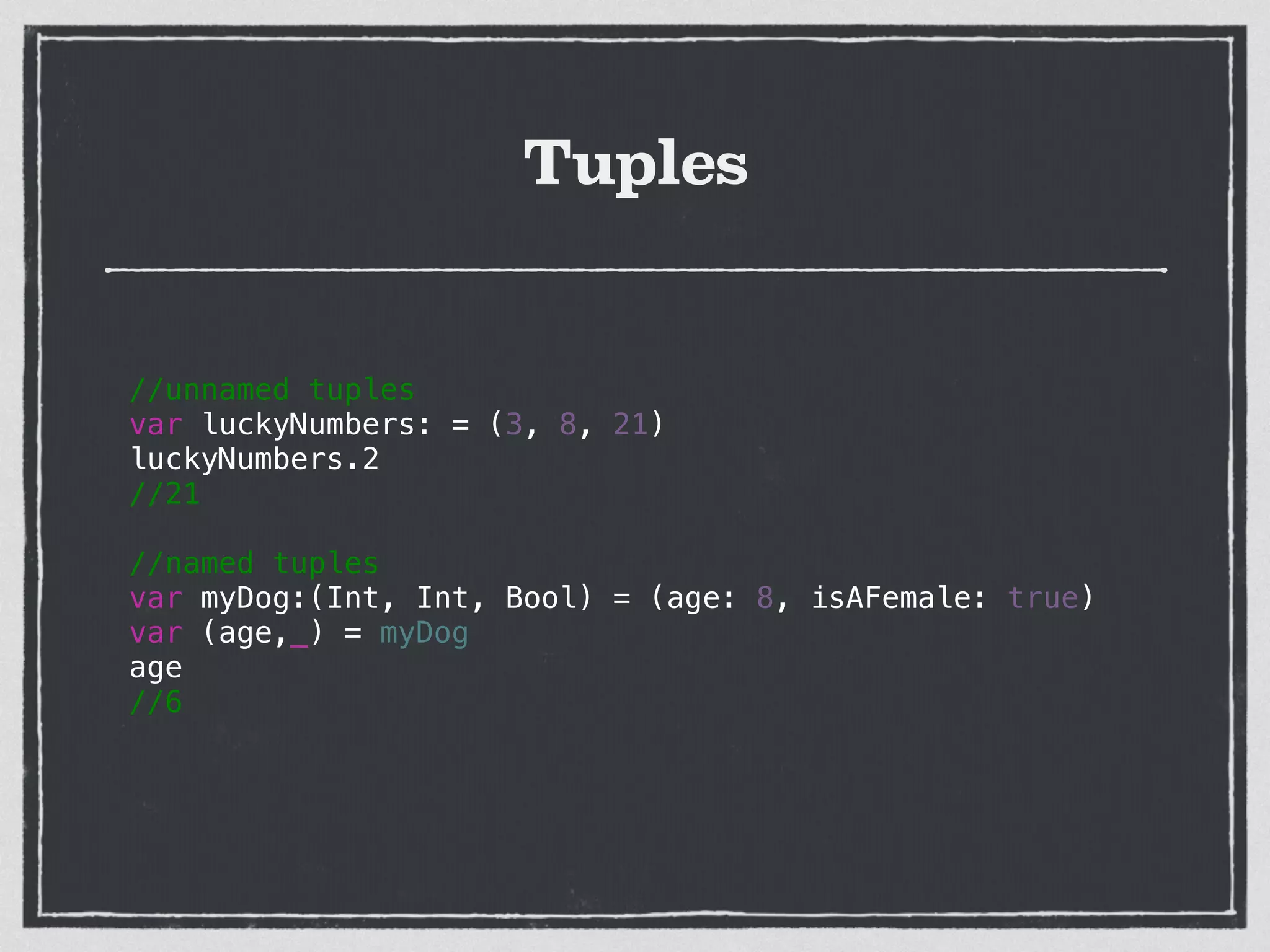 Tuples
//unnamed tuples
var luckyNumbers: = (3, 8, 21)
luckyNumbers.2
//21
!
//named tuples
var myDog:(Int, Int, Bool) = (age: 8, isAFemale: true)
var (age,_) = myDog
age
//6
!
!
 