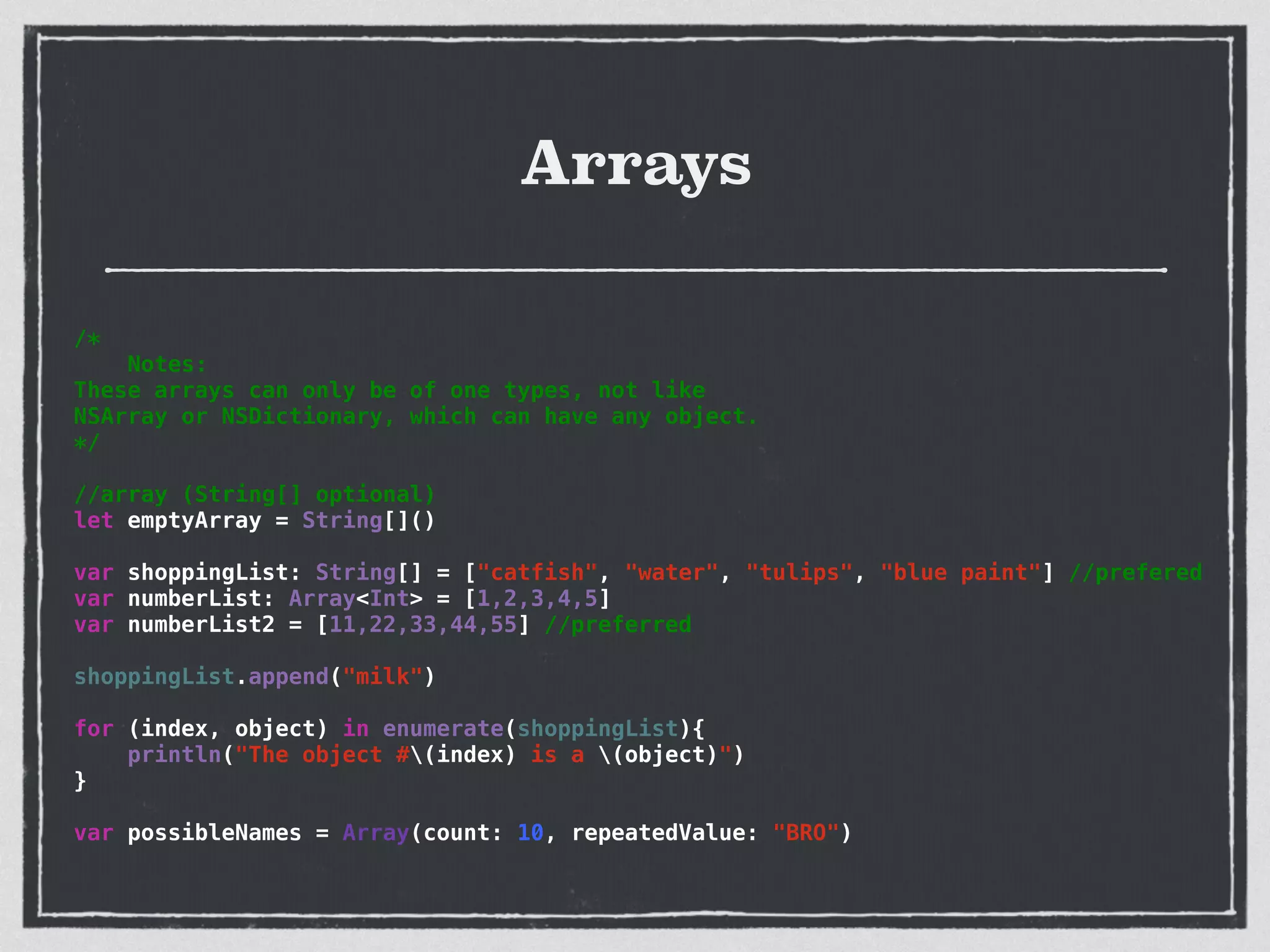 Arrays
/*
Notes:
These arrays can only be of one types, not like
NSArray or NSDictionary, which can have any object.
*/
!
//array (String[] optional)
let emptyArray = String[]()
!
var shoppingList: String[] = ["catfish", "water", "tulips", "blue paint"] //prefered
var numberList: Array<Int> = [1,2,3,4,5]
var numberList2 = [11,22,33,44,55] //preferred
!
shoppingList.append("milk")
!
for (index, object) in enumerate(shoppingList){
println("The object #(index) is a (object)")
}
!
var possibleNames = Array(count: 10, repeatedValue: "BRO")
 