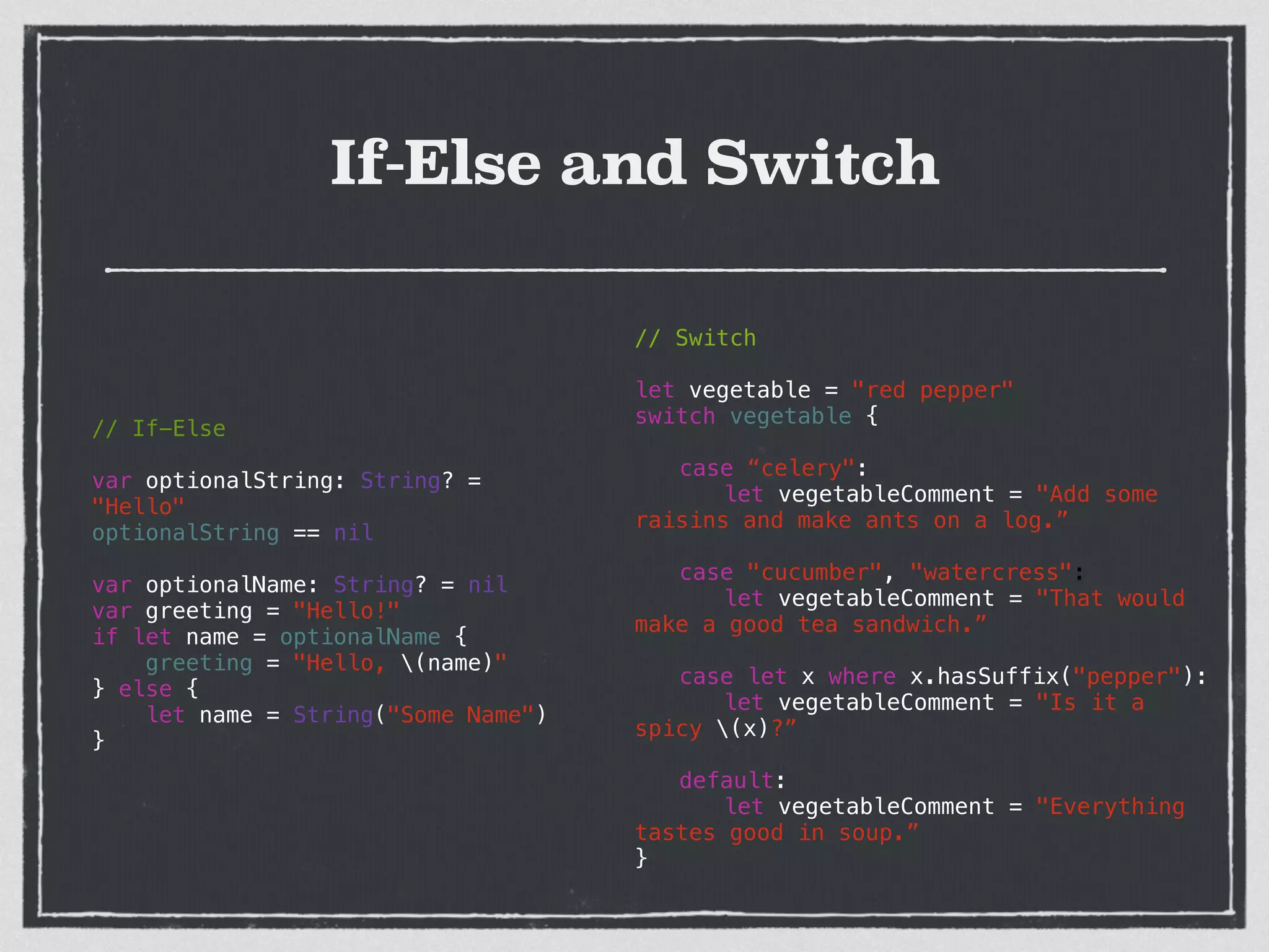 If-Else and Switch
// If-Else
!
var optionalString: String? =
"Hello"
optionalString == nil
!
var optionalName: String? = nil
var greeting = "Hello!"
if let name = optionalName {
greeting = "Hello, (name)"
} else {
let name = String("Some Name")
}
// Switch
!
let vegetable = "red pepper"
switch vegetable {
!
case “celery":
let vegetableComment = "Add some
raisins and make ants on a log.”
!
case "cucumber", "watercress":
let vegetableComment = "That would
make a good tea sandwich.”
!
case let x where x.hasSuffix("pepper"):
let vegetableComment = "Is it a
spicy (x)?”
!
default:
let vegetableComment = "Everything
tastes good in soup.”
}
 