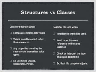 Structures vs Classes
Consider Structure when:
Encapsulate simple data values
Values would be copied rather
than referenced.
Any properties stored by the
structure are themselves value
types.
Ex. Geometric Shapes,
Coordinates, Person.
Consider Classes when:
Inheritance should be used.
Need more than one
reference to the same
instance
Check or Interpret the type
of a class at runtime
Ex. Real life complex objects.
 