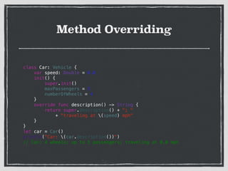 Method Overriding
class Car: Vehicle {
var speed: Double = 0.0
init() {
super.init()
maxPassengers = 5
numberOfWheels = 4
}
override func description() -> String {
return super.description() + "; "
+ "traveling at (speed) mph"
}
}
let car = Car()
println("Car: (car.description())")
// Car: 4 wheels; up to 5 passengers; traveling at 0.0 mph
 