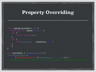 Property Overriding
class SpeedLimitedCar: Car {
override var speed: Double {
get {
return super.speed
}
set {
super.speed = min(newValue, 40.0)
}
}
}
!
let limitedCar = SpeedLimitedCar()
limitedCar.speed = 60.0
println("SpeedLimitedCar: (limitedCar.description())")
// SpeedLimitedCar: 4 wheels; up to 5 passengers; traveling at 40.0 mph
 