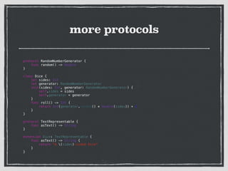 more protocols
!
!
protocol RandomNumberGenerator {
func random() -> Double
}
!
class Dice {
let sides: Int
let generator: RandomNumberGenerator
init(sides: Int, generator: RandomNumberGenerator) {
self.sides = sides
self.generator = generator
}
func roll() -> Int {
return Int(generator.random() * Double(sides)) + 1
}
}
!
protocol TextRepresentable {
func asText() -> String
}
!
extension Dice: TextRepresentable {
func asText() -> String {
return "A (sides)-sided dice"
}
}
 