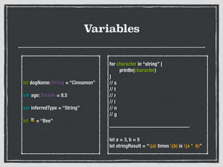 Variables
let dogName: String = “Cinnamon”
!
var age: Double = 8.5
!
var inferredType = “String”
!
let 🐝 = “Bee”
for character in “string” {
	 println(character)
}
// s
// t
// r
// i
// n
// g
!
———————————————-
!
let a = 3, b = 5
let stringResult = “(a) times (b) is (a * b)”
 