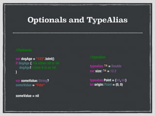 Optionals and TypeAlias
//Optionals
!
var dogAge = "123".toInt()
if dogAge { //is either nil or Int
    dogAge! //now it is an Int
}
!
var someValue: String?
someValue = "Fido"
!
someValue = nil
//typealias
!
typealias 👬 = Double
var size: 👬 = 12.2
!
typealias Point = (Int, Int)
let origin: Point = (0, 0)
 