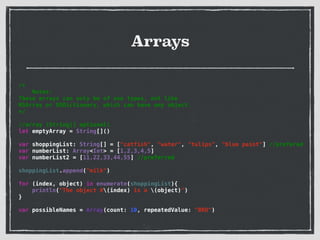Arrays
/*
Notes:
These arrays can only be of one types, not like
NSArray or NSDictionary, which can have any object.
*/
!
//array (String[] optional)
let emptyArray = String[]()
!
var shoppingList: String[] = ["catfish", "water", "tulips", "blue paint"] //prefered
var numberList: Array<Int> = [1,2,3,4,5]
var numberList2 = [11,22,33,44,55] //preferred
!
shoppingList.append("milk")
!
for (index, object) in enumerate(shoppingList){
println("The object #(index) is a (object)")
}
!
var possibleNames = Array(count: 10, repeatedValue: "BRO")
 
