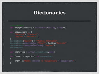 Dictionaries
//dictionary
let emptyDictionary = Dictionary<String, Float>()
!
var occupations = [
"Malcolm": "Captain",
"Kaylee": "Mechanic",
]
occupations["Jayne"] = "Public Relations"
occupations.updateValue("Chief", forKey:"Malcolm")
occupations.removeValueForKey("Kaylee")
occupations
!
var employees = Array(occupations.keys)
!
for (name, occupation) in occupations
{
println("Name: (name) n Occupation: (occupation)")
}
!
 