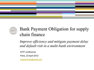 Bank Payment Obligation for supply
chain finance
Improve efficiency and mitigate payment delay
and default risk in a multi-bank environment
ICTF conference
Paris, 23 April 2012
supplychain@swift.com
 