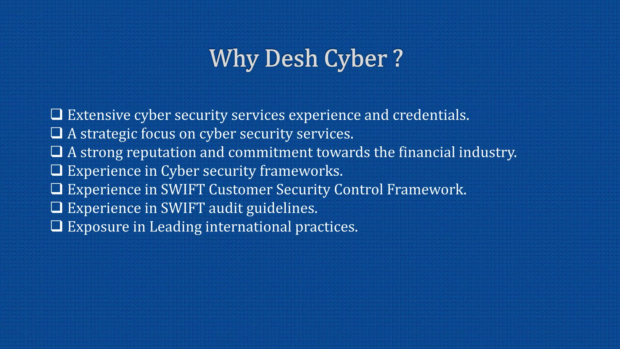  Extensive cyber security services experience and credentials.
A strategic focus on cyber security services.
A strong reputation and commitment towards the financial industry.
Experience in Cyber security frameworks.
Experience in SWIFT Customer Security Control Framework.
Experience in SWIFT audit guidelines.
Exposure in Leading international practices.